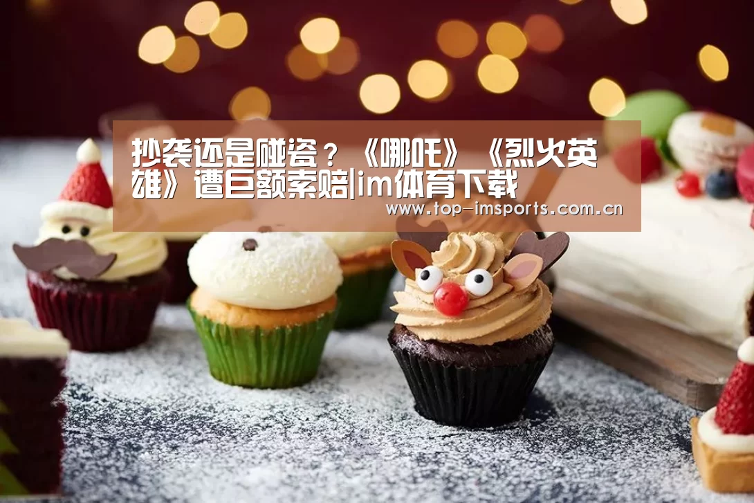抄袭还是碰瓷?《哪吒》《烈火英雄》遭巨额索赔|im体育下载(图3) im体育下载